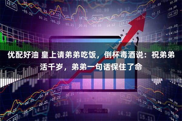 优配好油 皇上请弟弟吃饭，倒杯毒酒说：祝弟弟活千岁，弟弟一句话保住了命