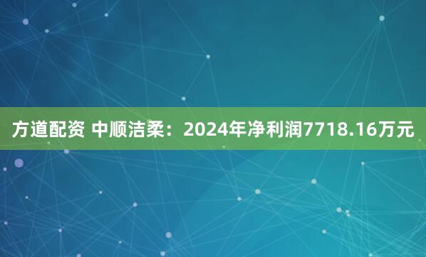 方道配资 中顺洁柔：2024年净利润7718.16万元