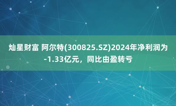 灿星财富 阿尔特(300825.SZ)2024年净利润为-1.33亿元，同比由盈转亏