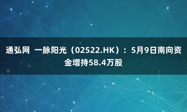 通弘网  一脉阳光（02522.HK）：5月9日南向资金增持58.4万股