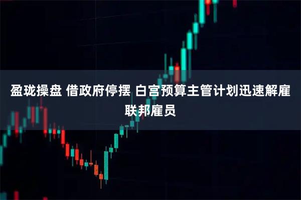盈珑操盘 借政府停摆 白宫预算主管计划迅速解雇联邦雇员