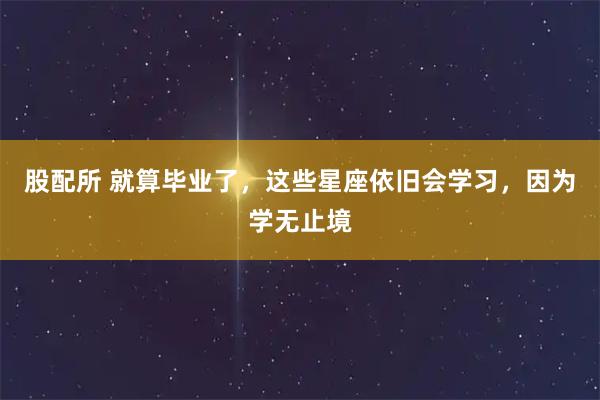 股配所 就算毕业了，这些星座依旧会学习，因为学无止境
