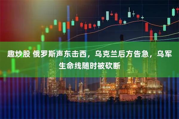 趣炒股 俄罗斯声东击西，乌克兰后方告急，乌军生命线随时被砍断