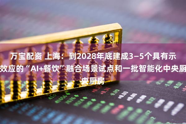 万宝配资 上海：到2028年底建成3—5个具有示范效应的“AI+餐饮”融合场景试点和一批智能化中央厨房