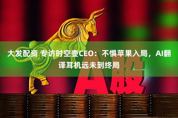 大发配资 专访时空壶CEO：不惧苹果入局，AI翻译耳机远未到终局