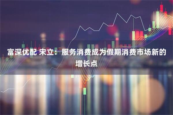 富深优配 宋立：服务消费成为假期消费市场新的增长点