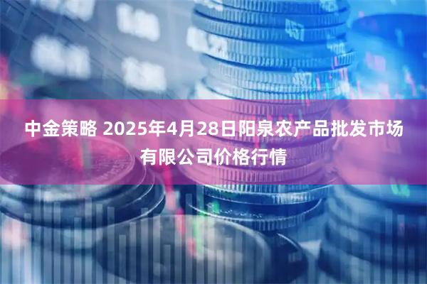 中金策略 2025年4月28日阳泉农产品批发市场有限公司价格行情