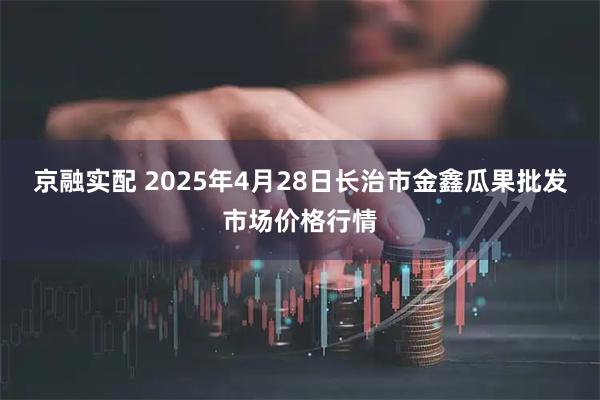 京融实配 2025年4月28日长治市金鑫瓜果批发市场价格行情