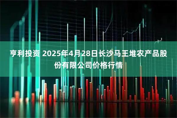 亨利投资 2025年4月28日长沙马王堆农产品股份有限公司价格行情