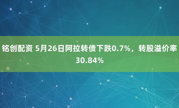 铭创配资 5月26日阿拉转债下跌0.7%，转股溢价率30.84%