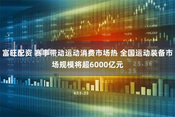 富旺配资 赛事带动运动消费市场热 全国运动装备市场规模将超6000亿元