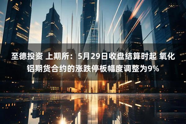 至德投资 上期所：5月29日收盘结算时起 氧化铝期货合约的涨跌停板幅度调整为9%