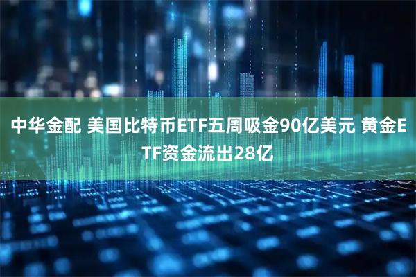 中华金配 美国比特币ETF五周吸金90亿美元 黄金ETF资金流出28亿