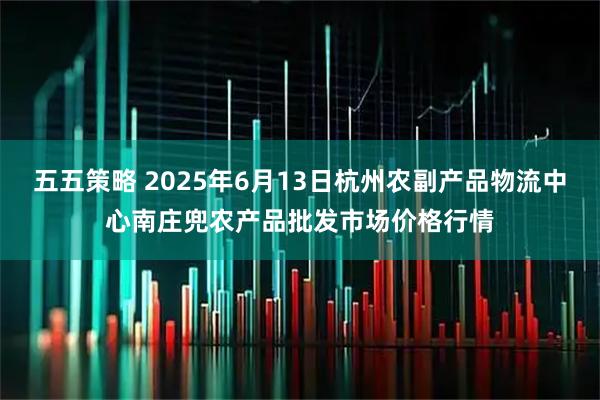 五五策略 2025年6月13日杭州农副产品物流中心南庄兜农产品批发市场价格行情