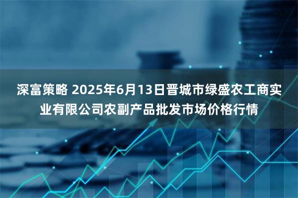 深富策略 2025年6月13日晋城市绿盛农工商实业有限公司农副产品批发市场价格行情