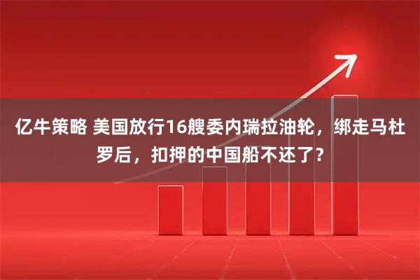 亿牛策略 美国放行16艘委内瑞拉油轮，绑走马杜罗后，扣押的中国船不还了？