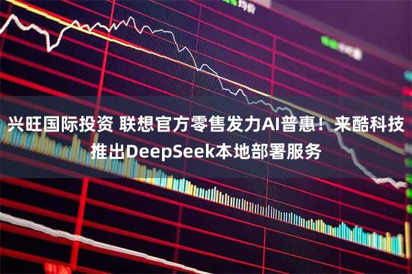 兴旺国际投资 联想官方零售发力AI普惠！来酷科技推出DeepSeek本地部署服务