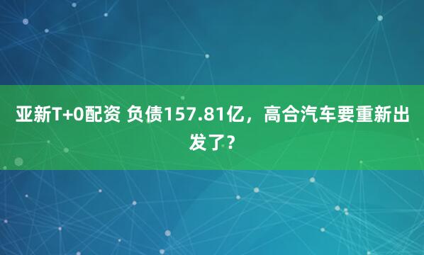 亚新T+0配资 负债157.81亿，高合汽车要重新出发了？