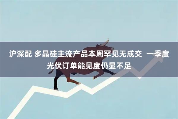 沪深配 多晶硅主流产品本周罕见无成交  一季度光伏订单能见度仍显不足