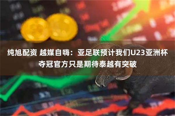 纯旭配资 越媒自嗨：亚足联预计我们U23亚洲杯夺冠官方只是期待泰越有突破