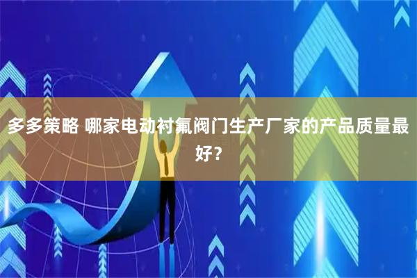 多多策略 哪家电动衬氟阀门生产厂家的产品质量最好？