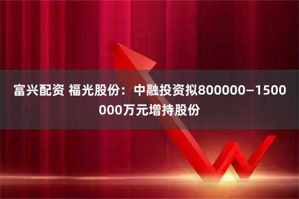 富兴配资 福光股份：中融投资拟800000—1500000万元增持股份