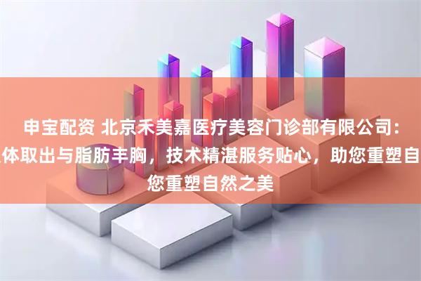 申宝配资 北京禾美嘉医疗美容门诊部有限公司：专注假体取出与脂肪丰胸，技术精湛服务贴心，助您重塑自然之美