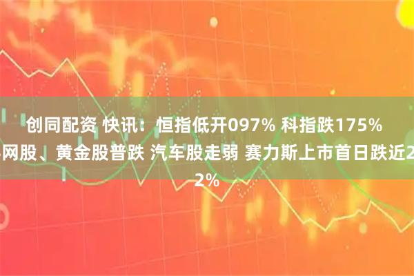 创同配资 快讯：恒指低开097% 科指跌175% 科网股、黄金股普跌 汽车股走弱 赛力斯上市首日跌近2%
