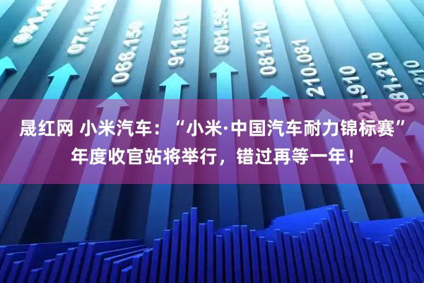 晟红网 小米汽车：“小米·中国汽车耐力锦标赛”年度收官站将举行，错过再等一年！