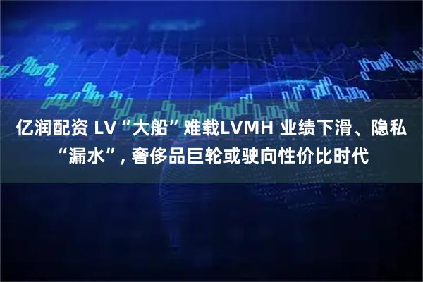 亿润配资 LV“大船”难载LVMH 业绩下滑、隐私“漏水”, 奢侈品巨轮或驶向性价比时代