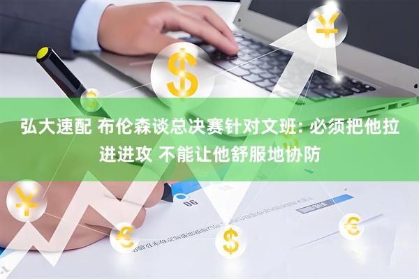 弘大速配 布伦森谈总决赛针对文班: 必须把他拉进进攻 不能让他舒服地协防