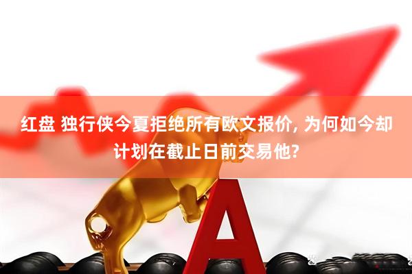 红盘 独行侠今夏拒绝所有欧文报价, 为何如今却计划在截止日前交易他?